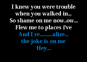 I knew you were trouble
when you walked in...
So shame on me now..ow...

Flew me to places i've
And I we ........... alize...
the joke is on me
Hey...