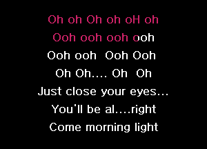 Oh Oh Oh oh 0H oh
Ooh ooh ooh ooh

Ooh ooh Ooh Ooh
Oh Oh.... Oh on

Just close your eyes...
You'll be al....right
Come morning light