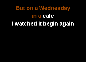 But on a Wednesday
in a cafe
lwatched it begin again