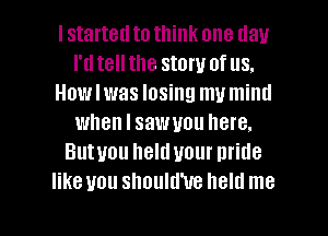 I started to think one day
I'dtellthe story of us.
Howlwas losing mu miml
when I sawuou here.
Butuou helduour pride
like you should'ue held me

Q