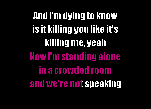 And I'm tluingto know
is it killing you like it's
killing me.ueah

How I'm standing alone
in a crowded room
and we're notsneaking
