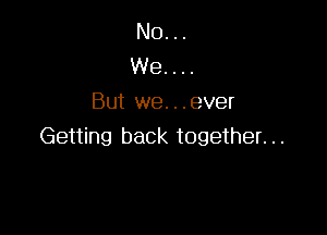 No...
We. . ..
But we. ..ever

Getting back together. ..