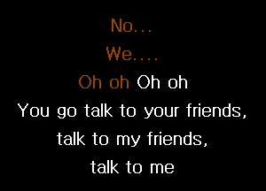 No...

We....
Oh oh Oh oh

You go talk to your friends,
talk to my friends,
talk to me