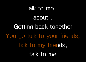 Talk to me. ..
about.

Getting back together
You go talk to your friends,
talk to my friends,
talk to me