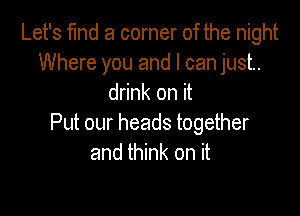 Let's find a corner of the night
Where you and I can just.
drink on it

Put our heads together
and think on it