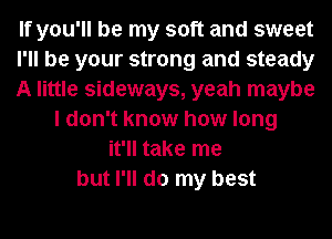 If you'll be my soft and sweet
I'll be your strong and steady
A little sideways, yeah maybe
I don't know how long
it'll take me
but I'll do my best