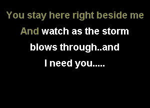 You stay here right beside me

And watch as the storm
blows through..and
I need you .....