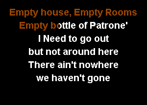 Empty house, Empty Rooms
Empty bottle of Patrone'
lNeed to go out
but not around here

There ain't nowhere
we haven't gone