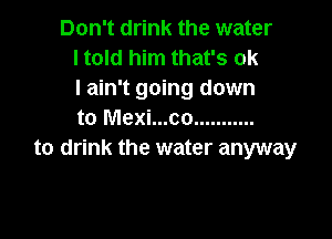 Don't drink the water
I told him that's ok
I ain't going down
to Mexi...co ...........

to drink the water anyway