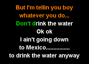 But I'm tellin you boy
whatever you do...
Don't drink the water
0k ok

I ain't going down
to Mexico ................
to drink the water anyway