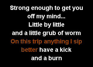 Strong enough to get you
off my mind...
Little by little
and a little grub of worm
On this trip anything I sip
better have a kick
and a burn