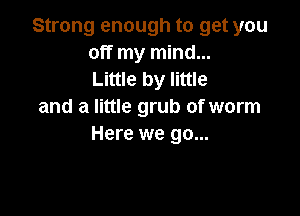Strong enough to get you
off my mind...
Little by little

and a little grub of worm

Here we go...