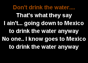Don't drink the water....
That's what they say
I ain't... going down to Mexico
to drink the water anyway
No one.. I know goes to Mexico
to drink the water anyway