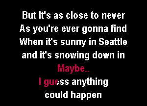 But ifs as close to never
As you're ever gonna find
When ifs sunny in Seattle
and it's snowing down in

Maybe..
I guess anything
could happen