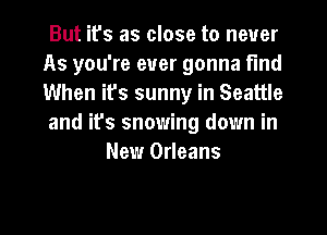 But ifs as close to never
As you're ever gonna find
When ifs sunny in Seattle
and it's snowing down in

New Orleans