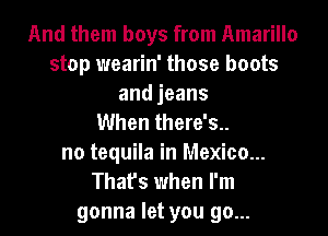 And them boys from Amarillo
stop wearin' those boots
andjeans
When there's..
no tequila in Mexico...
That's when I'm
gonna let you go...