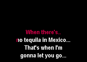 When there's..
no tequila in Mexico...
Thafs when I'm
gonna let you go...