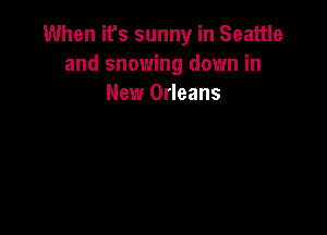 When it's sunny in Seattle
and snowing down in
New Orleans