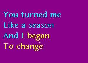 You turned me
Like a season

And I began
To change