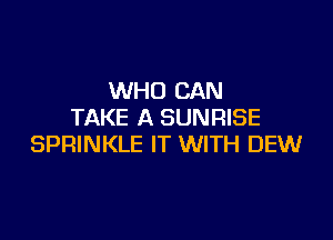 WHO CAN
TAKE A SUNRISE

SPRINKLE IT WITH DEW