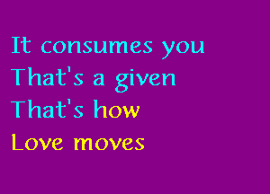It consumes you
That's a given

That's how
Love moves