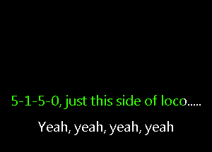 5-1-5-O,just this side of loco .....

Yeah, yeah, yeah, yeah