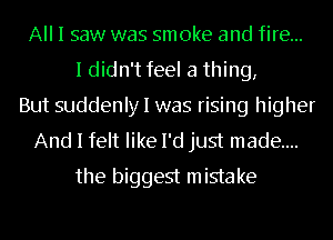 All I saw was smoke and fire...
I didn't feel a thing,
But suddenly I was rising higher
And I felt like I'd just made...
the biggest mistake