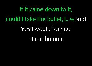 If it came down to it,

could I take the bullet, 1.. would

Yesl would for you

Hmm hmmm