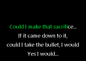 Could I make that sacrifice...

If it came down to it,

could I take the bullet, I would

Yes I would...