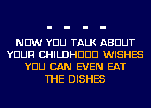NOW YOU TALK ABOUT
YOUR CHILDHOOD WISHES
YOU CAN EVEN EAT

THE DISHES