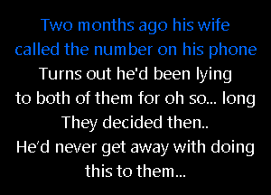 Two months ago his wife
called the number on his phone
Turns out he'd been lying
to both of them for oh so... long
They decided then..

He'd never get away with doing
this to them...