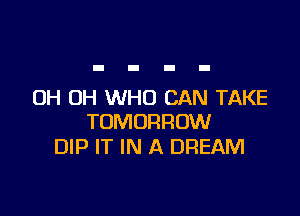 OH OH WHO CAN TAKE

TOMORROW
DIP IT IN A DREAM