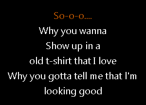 So-o-o....
Why you wanna
Show up in a
old t-shirt that I love

Why you gotta tell me that I'm

looking good