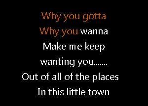 Why you gotta
Why you wanna
Make me keep
wa nting you .......

Out of all of the places

In this little town