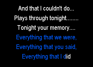 And that I couldn't do...
Plays through tonight ........
Tonight your memory....

Everything that we were,
Everything that you said,
Everything that I did