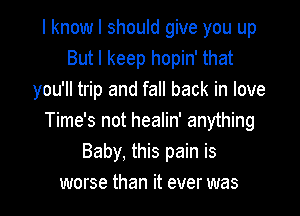 I know I should give you up
But I keep hopin' that
you'll trip and fall back in love

Time's not healin' anything
Baby. this pain is
worse than it ever was