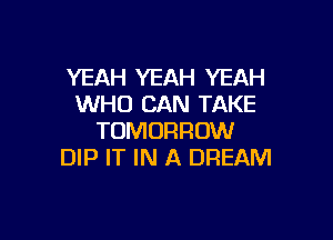 YEAH YEAH YEAH
WHO CAN TAKE

TOMORROW
DIP IT IN A DREAM