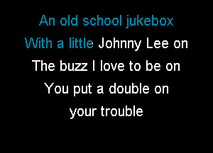 An old school jukebox
With a little Johnny Lee on
The buzz I love to be on

You put a double on

your trouble
