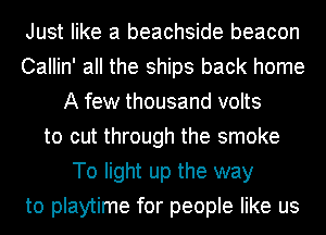 Just like a beachside beacon
Callin' all the ships back home
A few thousand volts
to cut through the smoke
To light up the way
to playtime for people like us