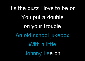 It's the buzz I love to be on
You put a double
on your trouble

An old school jukebox
With a little
Johnny Lee on