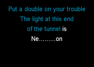 Put a double on your trouble
The light at this end
of the tunnel is

Ne ......... on