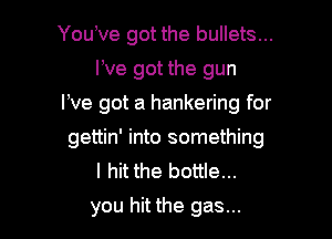 You,ve got the bullets...
We got the gun
We got a hankering for

gettin' into something
I hit the bottle...
you hit the gas...