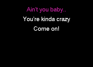 AinT you baby..

You,re kinda crazy

Come on!