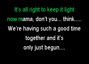 It s all right to keep it light
now mama, don,t you... think .....

We're having such a good time

together and it's
only just begun....