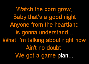 Watch the corn grow,
Baby that's a good night
Anyone from the heartland
is gonna understand...
What I'm talking about right now
Ain't no doubt,

We got a game plan...