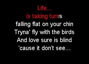 Life...
is taking turns
falling flat on your chin

Tryna' fly with the birds
And love sure is blind
,cause it don't see...