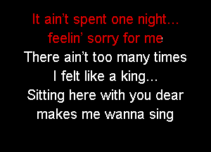 It ain t spent one night...
feelin sorry for me
There ain t too many times
I felt like a king...
Sitting here with you dear
makes me wanna sing