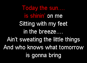 Today the sun....
is shinint on me
Sitting with my feet
in the breeze....
Aintt sweating the little things
And who knows what tomorrow
is gonna bring