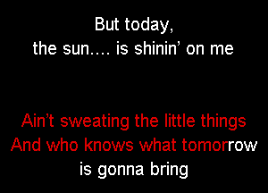 But today,
the sun.... is shinin on me

Ain t sweating the little things
And who knows what tomorrow
is gonna bring