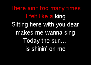 There ain t too many times
I felt like a king
Sitting here with you dear
makes me wanna sing
Today the sun....
is shiniw on me